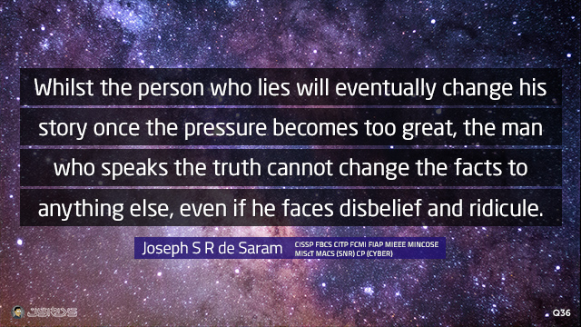 Whilst the person who lies will eventually change his story once the pressure becomes too great, the man who speaks the truth cannot change the facts to anything else, even if he faces disbelief and ridicule.